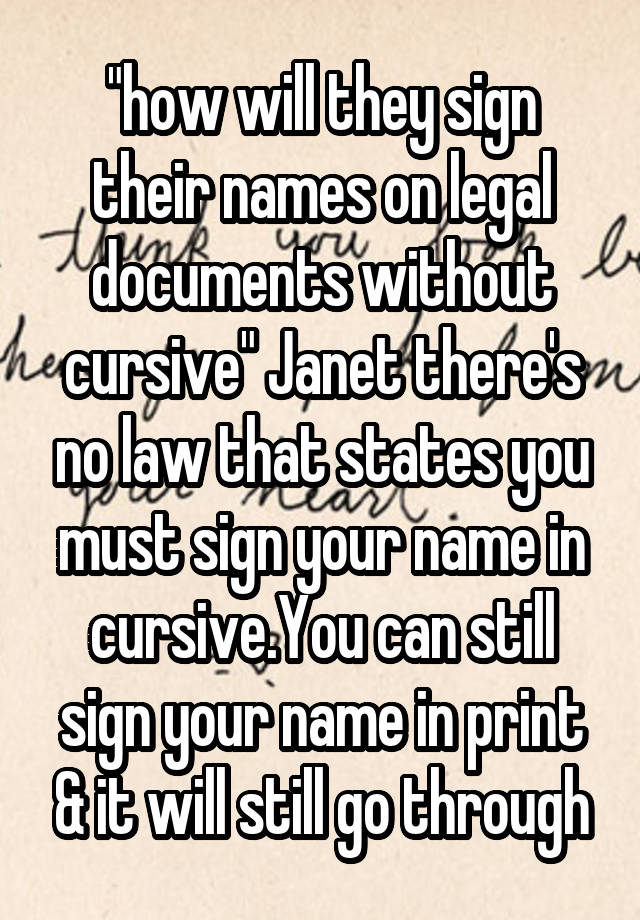 "how will they sign their names on legal documents without cursive" Janet there's no law that states you must sign your name in cursive.You can still sign your name in print & it will still go through