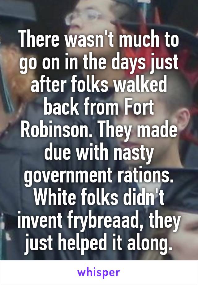 There wasn't much to go on in the days just after folks walked back from Fort Robinson. They made due with nasty government rations. White folks didn't invent frybreaad, they just helped it along.