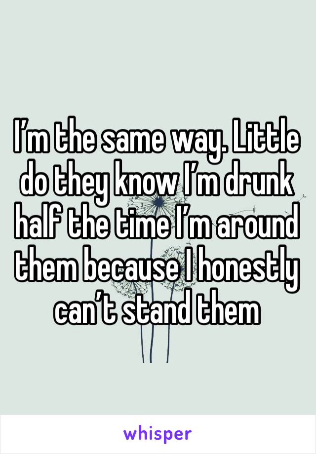 I’m the same way. Little do they know I’m drunk half the time I’m around them because I honestly can’t stand them