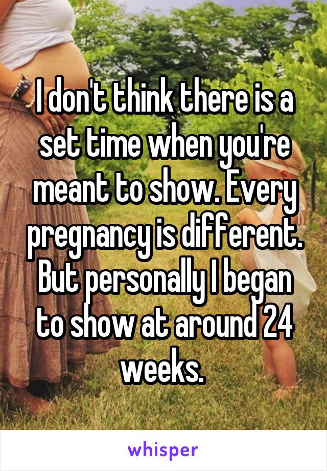 I don't think there is a set time when you're meant to show. Every pregnancy is different. But personally I began to show at around 24 weeks. 