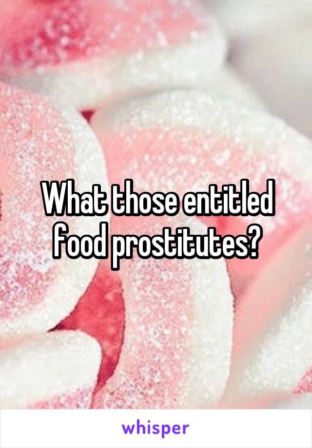 What those entitled food prostitutes?