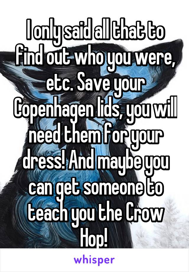 I only said all that to find out who you were, etc. Save your Copenhagen lids, you will need them for your dress! And maybe you can get someone to teach you the Crow Hop! 