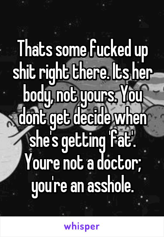 Thats some fucked up shit right there. Its her body, not yours. You dont get decide when she's getting 'fat'. Youre not a doctor; you're an asshole.