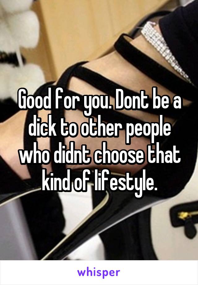 Good for you. Dont be a dick to other people who didnt choose that kind of lifestyle.