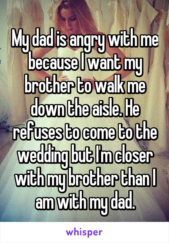 My dad is angry with me because I want my brother to walk me down the aisle. He refuses to come to the wedding but I'm closer with my brother than I am with my dad.