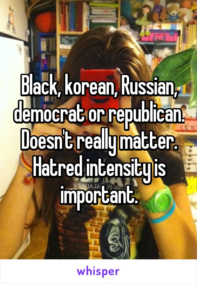 Black, korean, Russian, democrat or republican. Doesn't really matter. Hatred intensity is important.