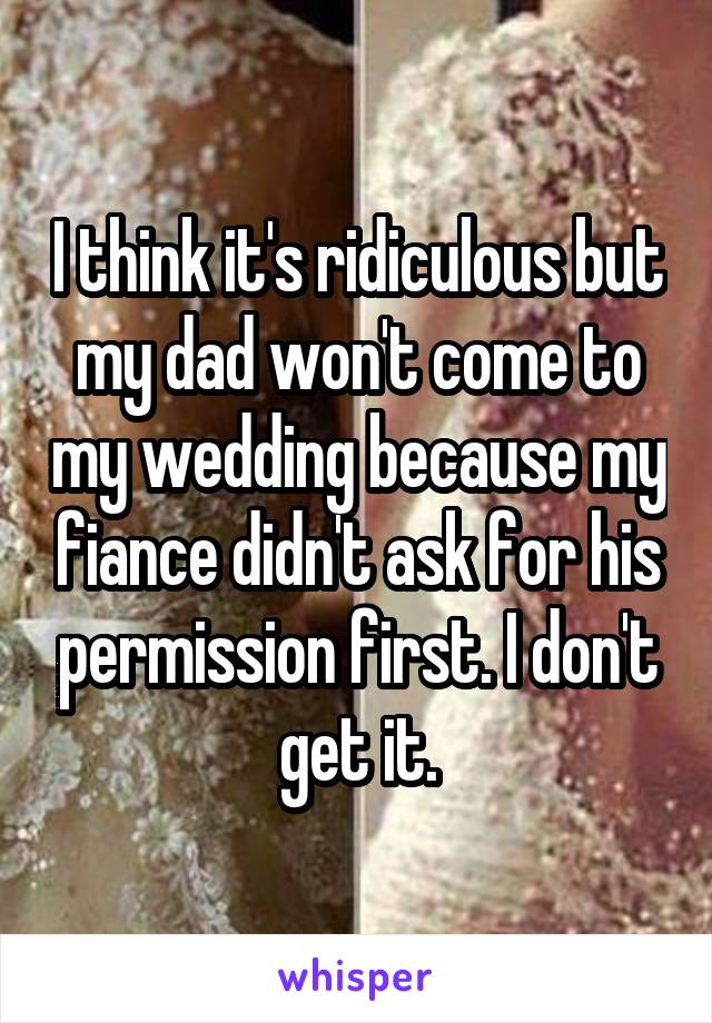 I think it's ridiculous but my dad won't come to my wedding because my fiance didn't ask for his permission first. I don't get it.
