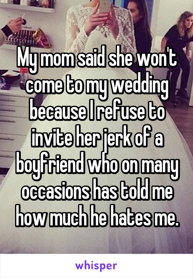 My mom said she won't come to my wedding because I refuse to invite her jerk of a boyfriend who on many occasions has told me how much he hates me.