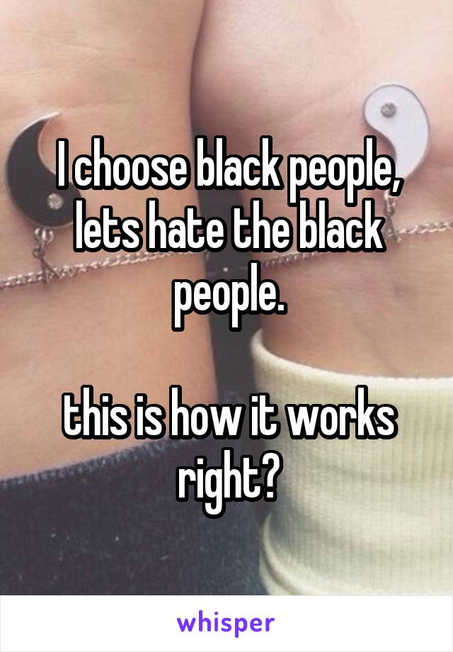 I choose black people, lets hate the black people.

this is how it works right?