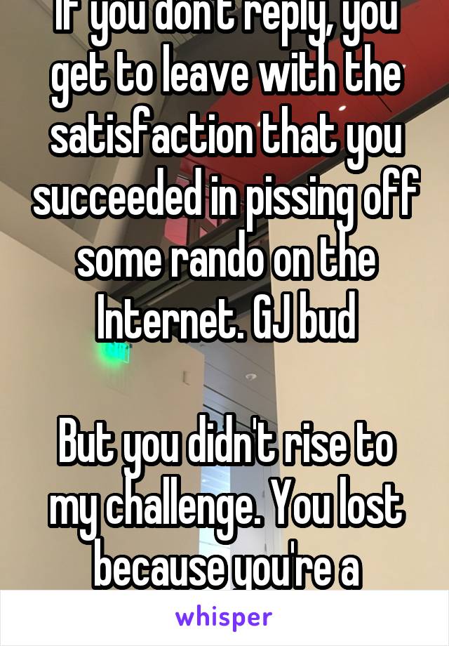 If you don't reply, you get to leave with the satisfaction that you succeeded in pissing off some rando on the Internet. GJ bud

But you didn't rise to my challenge. You lost because you're a coward.