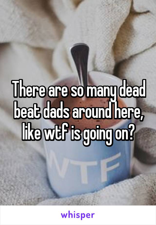 There are so many dead beat dads around here, like wtf is going on?