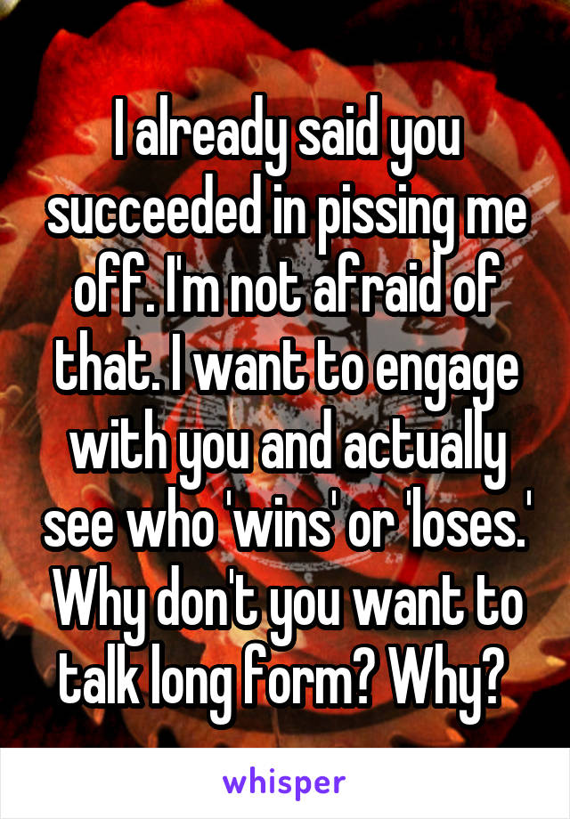 I already said you succeeded in pissing me off. I'm not afraid of that. I want to engage with you and actually see who 'wins' or 'loses.' Why don't you want to talk long form? Why? 