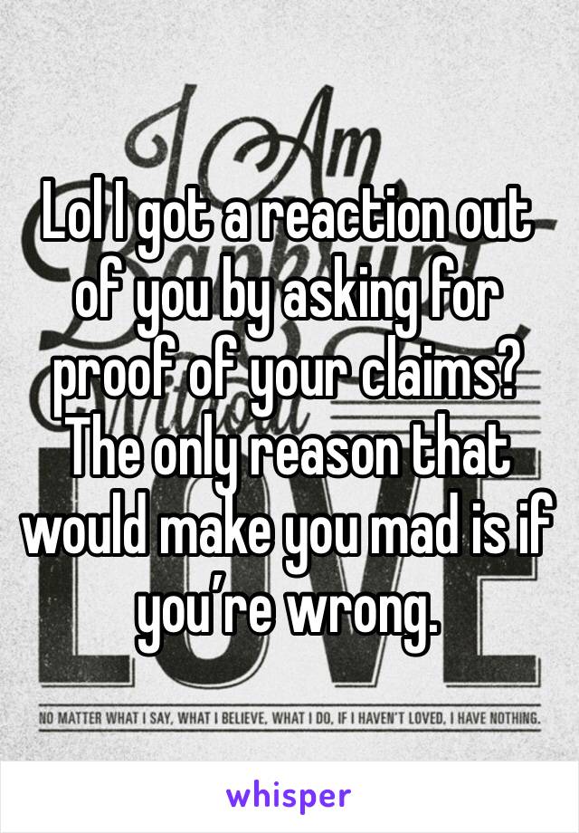 Lol I got a reaction out of you by asking for proof of your claims? The only reason that would make you mad is if you’re wrong. 