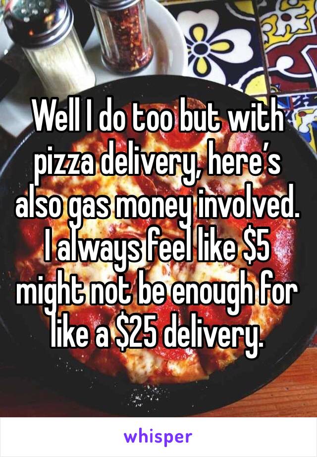 Well I do too but with pizza delivery, here’s also gas money involved.  I always feel like $5 might not be enough for like a $25 delivery. 