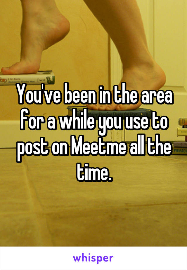 You've been in the area for a while you use to post on Meetme all the time.