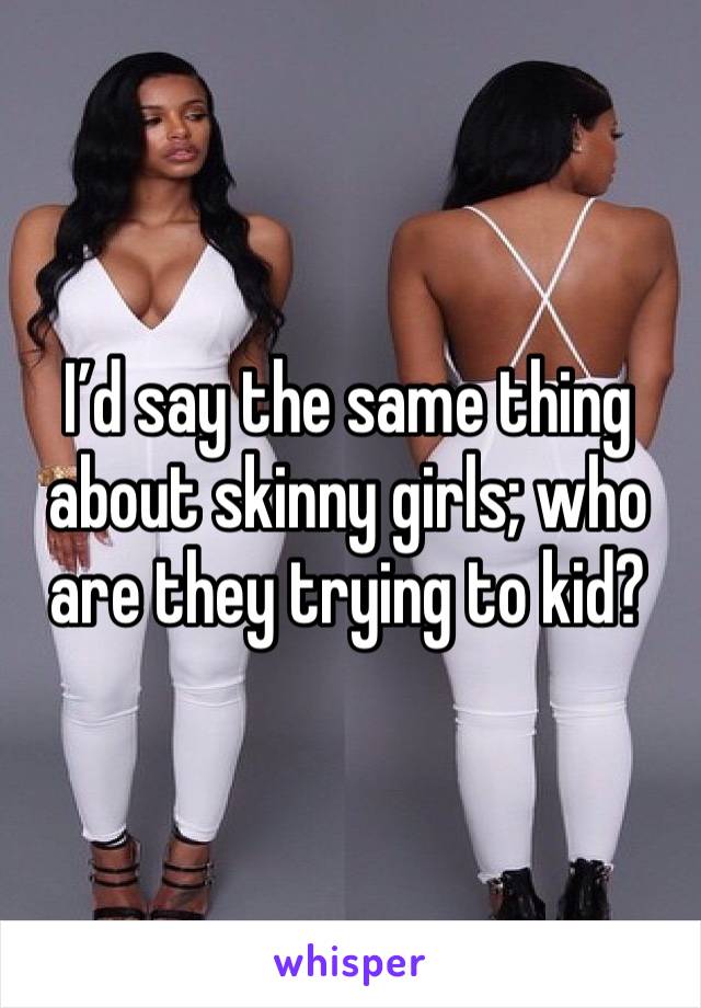 I’d say the same thing about skinny girls; who are they trying to kid?