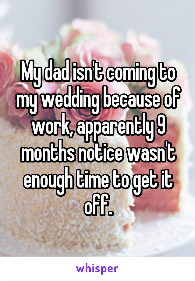 My dad isn't coming to my wedding because of work, apparently 9 months notice wasn't enough time to get it off.