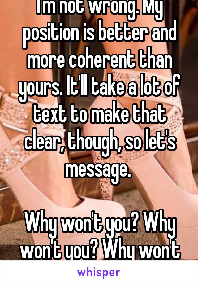 I'm not wrong. My position is better and more coherent than yours. It'll take a lot of text to make that clear, though, so let's message. 

Why won't you? Why won't you? Why won't you? Answer that