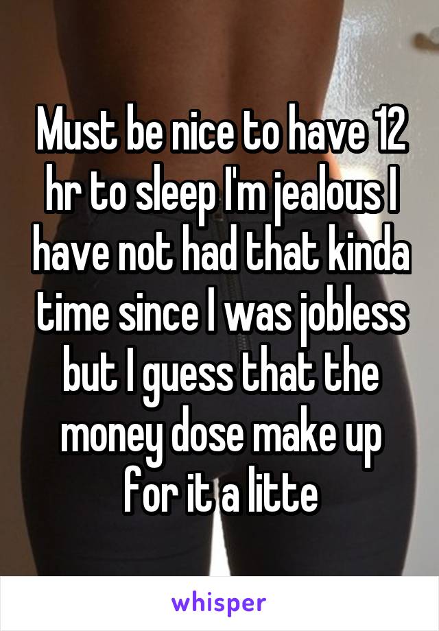 Must be nice to have 12 hr to sleep I'm jealous I have not had that kinda time since I was jobless but I guess that the money dose make up for it a litte