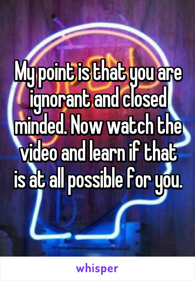 My point is that you are ignorant and closed minded. Now watch the video and learn if that is at all possible for you. 