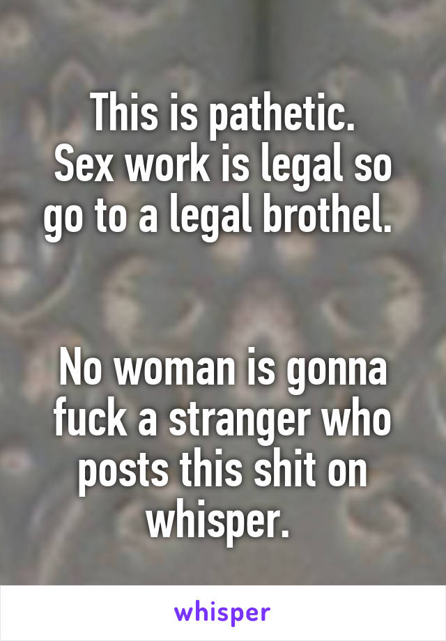This is pathetic.
Sex work is legal so go to a legal brothel. 


No woman is gonna fuck a stranger who posts this shit on whisper. 