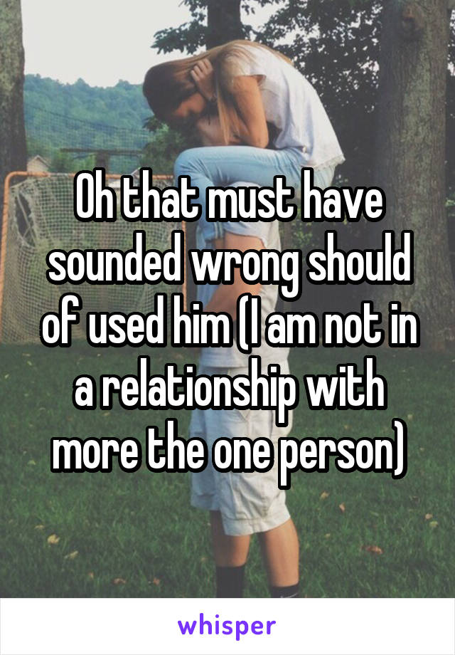 Oh that must have sounded wrong should of used him (I am not in a relationship with more the one person)