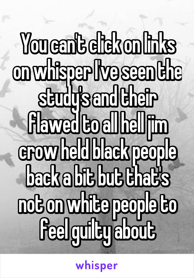 You can't click on links on whisper I've seen the study's and their flawed to all hell jim crow held black people back a bit but that's not on white people to feel guilty about