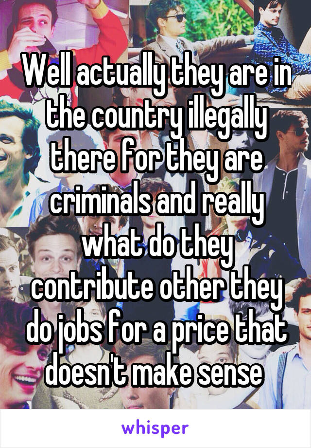 Well actually they are in the country illegally there for they are criminals and really what do they contribute other they do jobs for a price that doesn't make sense 