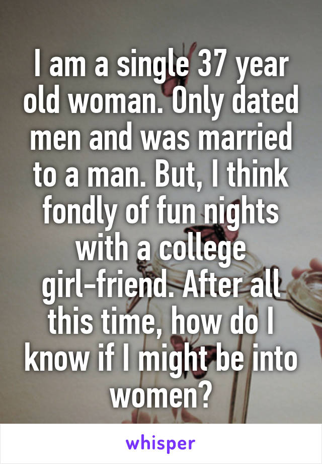 I am a single 37 year old woman. Only dated men and was married to a man. But, I think fondly of fun nights with a college girl-friend. After all this time, how do I know if I might be into women?