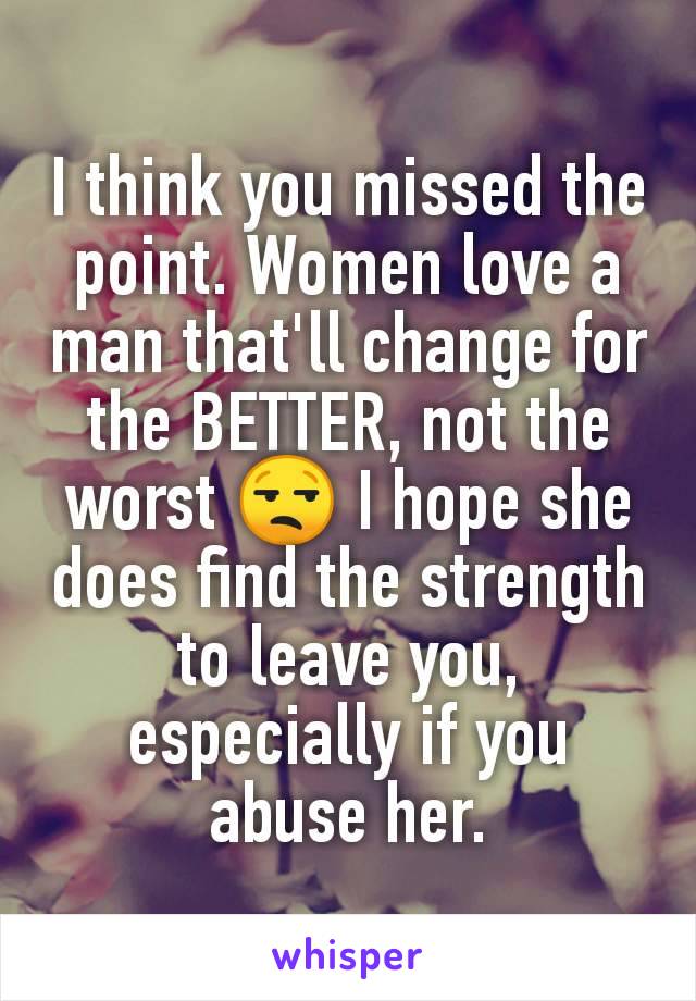 I think you missed the point. Women love a man that'll change for the BETTER, not the worst 😒 I hope she does find the strength to leave you, especially if you abuse her.