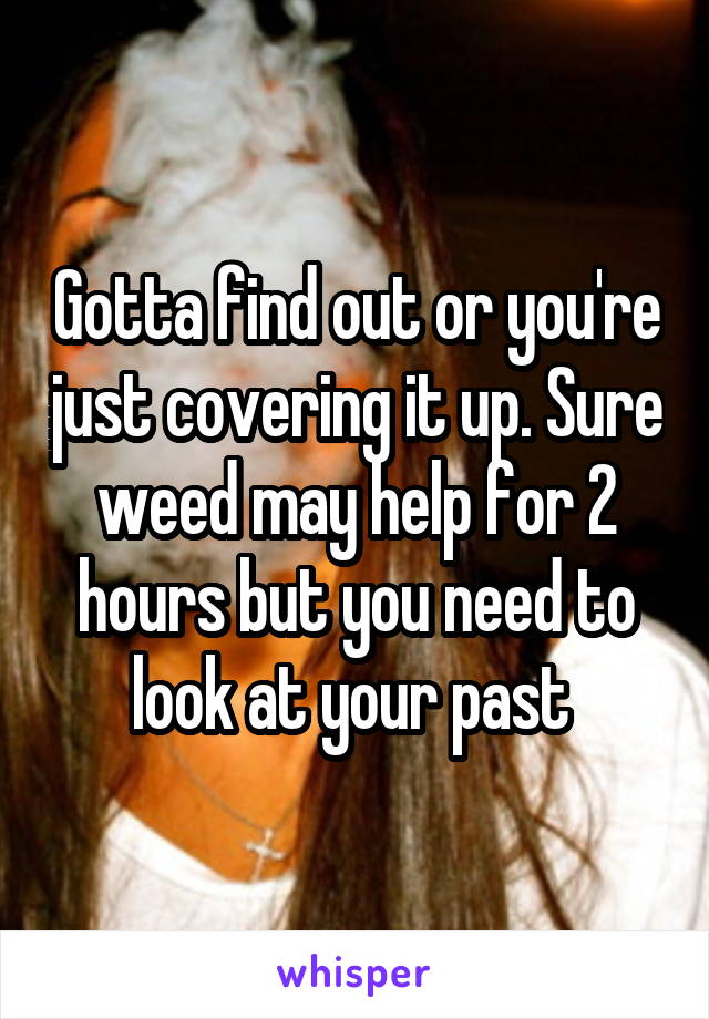 Gotta find out or you're just covering it up. Sure weed may help for 2 hours but you need to look at your past 