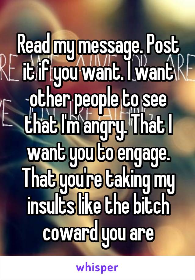 Read my message. Post it if you want. I want other people to see that I'm angry. That I want you to engage. That you're taking my insults like the bitch coward you are