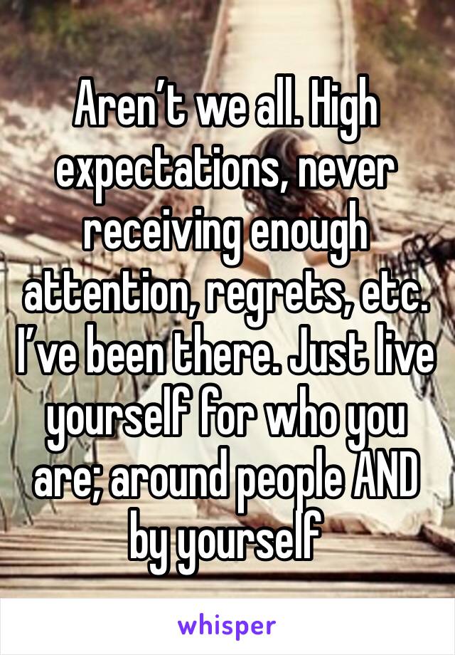 Aren’t we all. High expectations, never receiving enough attention, regrets, etc. I’ve been there. Just live yourself for who you are; around people AND by yourself 