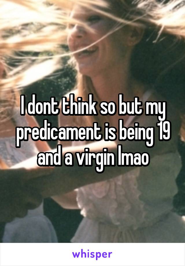 I dont think so but my predicament is being 19 and a virgin lmao