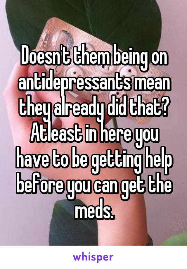 Doesn't them being on antidepressants mean they already did that? Atleast in here you have to be getting help before you can get the meds.