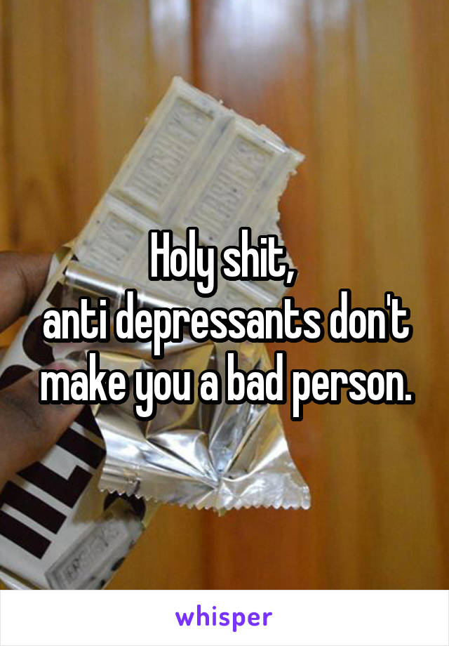 Holy shit, 
anti depressants don't make you a bad person.