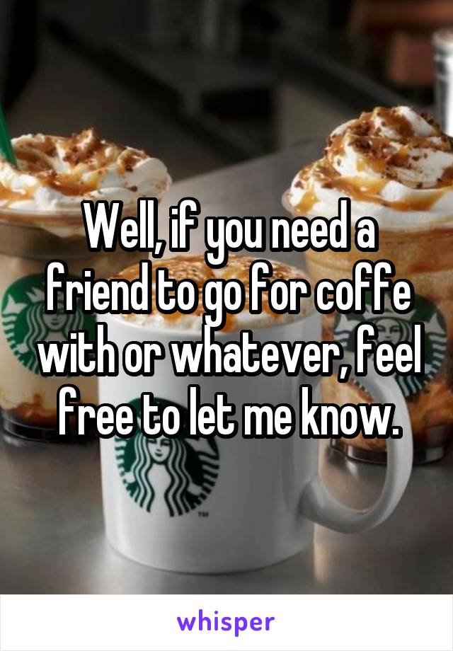 Well, if you need a friend to go for coffe with or whatever, feel free to let me know.