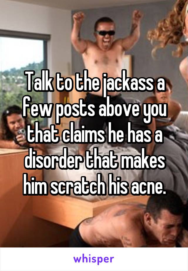Talk to the jackass a few posts above you that claims he has a disorder that makes him scratch his acne.