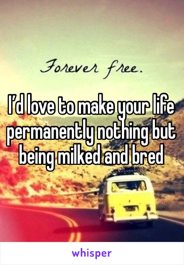 I’d love to make your life permanently nothing but being milked and bred