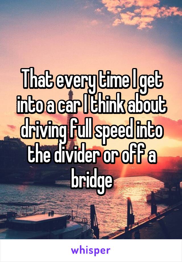 That every time I get into a car I think about driving full speed into the divider or off a bridge