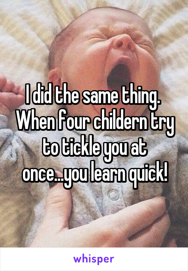 I did the same thing.  When four childern try to tickle you at once...you learn quick!