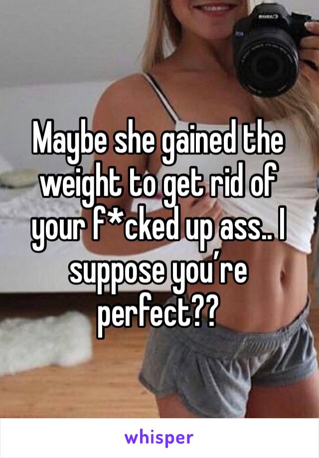 Maybe she gained the weight to get rid of your f*cked up ass.. I suppose you’re perfect??