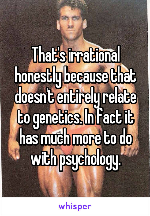 That's irrational honestly because that doesn't entirely relate to genetics. In fact it has much more to do with psychology.