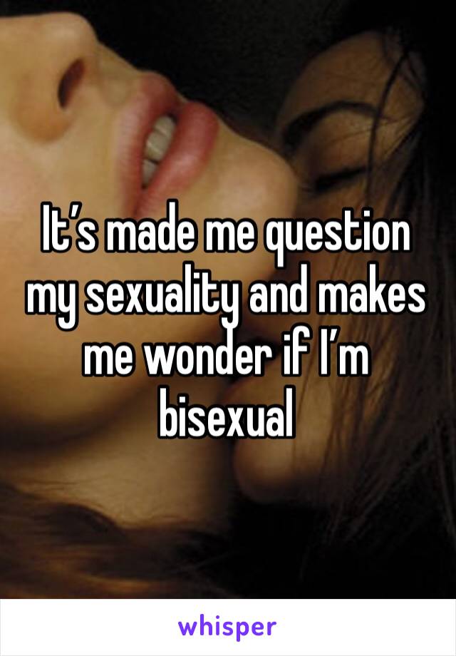 It’s made me question my sexuality and makes me wonder if I’m bisexual 