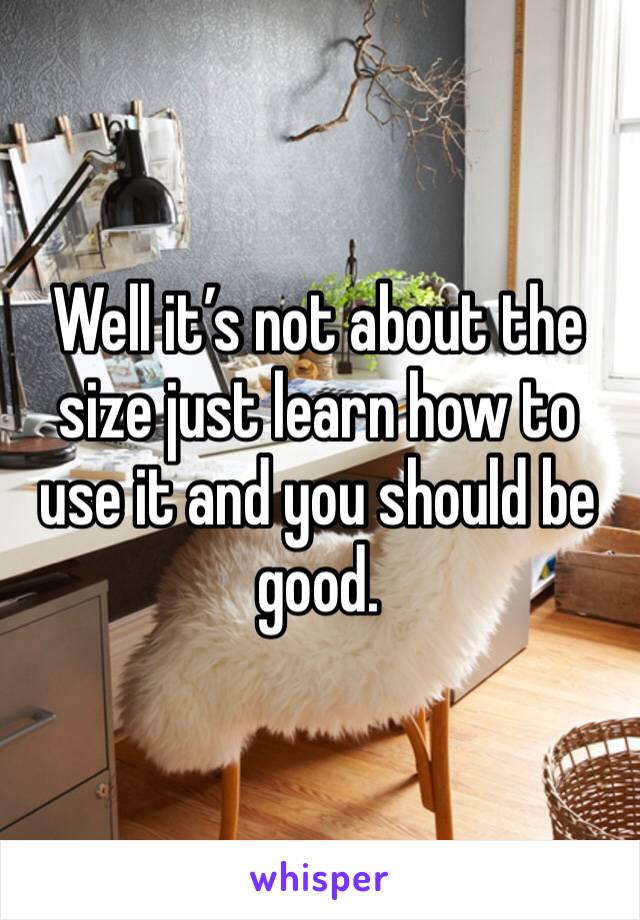 Well it’s not about the size just learn how to use it and you should be good.