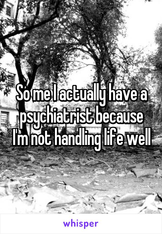 So me I actually have a psychiatrist because I'm not handling life well