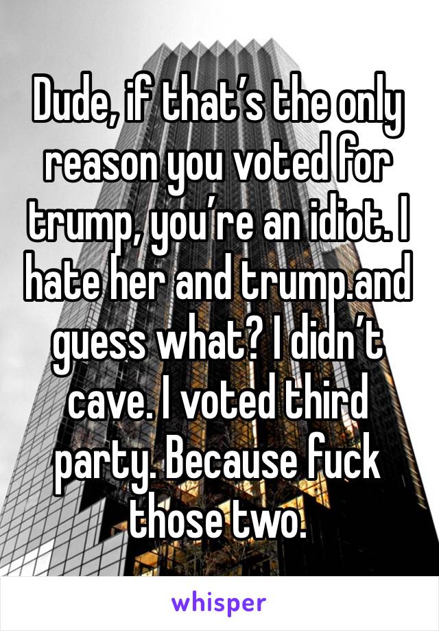 Dude, if that’s the only reason you voted for trump, you’re an idiot. I hate her and trump.and guess what? I didn’t cave. I voted third party. Because fuck those two.