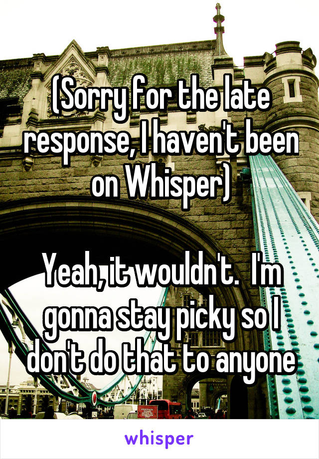(Sorry for the late response, I haven't been on Whisper)

Yeah, it wouldn't.  I'm gonna stay picky so I don't do that to anyone