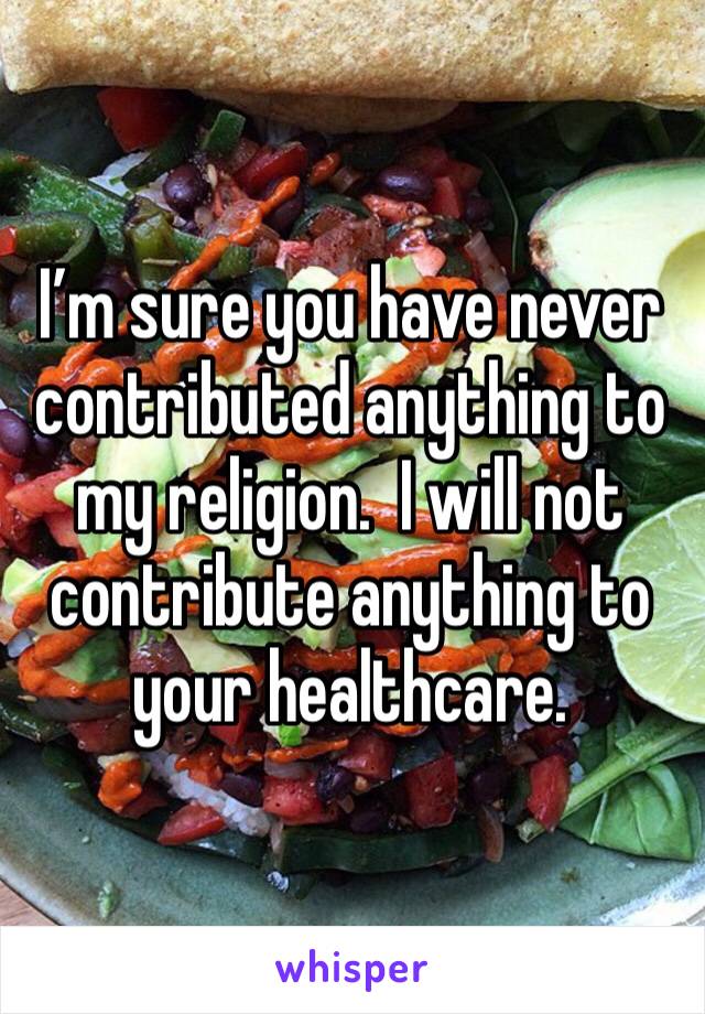 I’m sure you have never contributed anything to my religion.  I will not contribute anything to your healthcare.