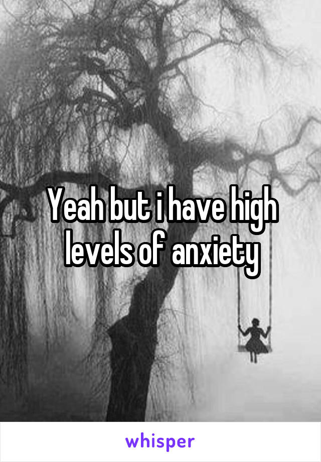 Yeah but i have high levels of anxiety